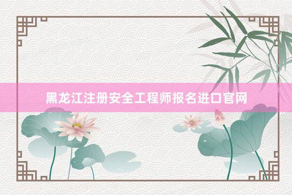 黑龙江注册安全工程师报名进口官网